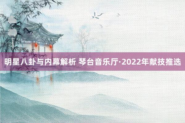 明星八卦与内幕解析 琴台音乐厅·2022年献技推选