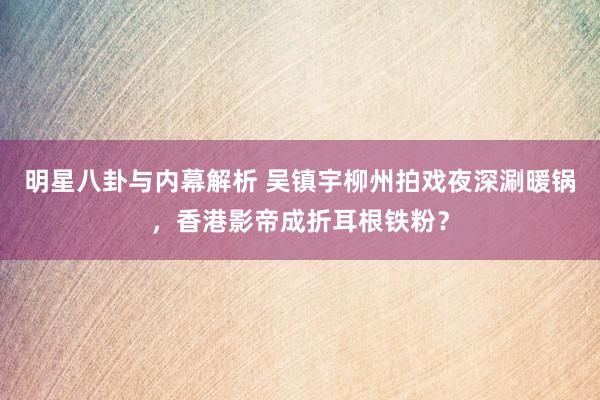 明星八卦与内幕解析 吴镇宇柳州拍戏夜深涮暖锅，香港影帝成折耳根铁粉？