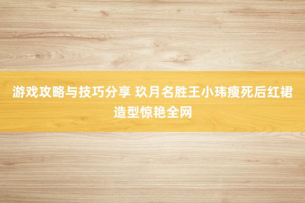 游戏攻略与技巧分享 玖月名胜王小玮瘦死后红裙造型惊艳全网