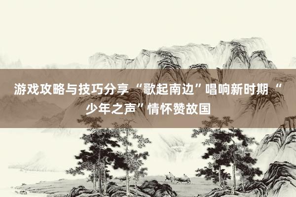 游戏攻略与技巧分享 “歌起南边”唱响新时期 “少年之声”情怀赞故国